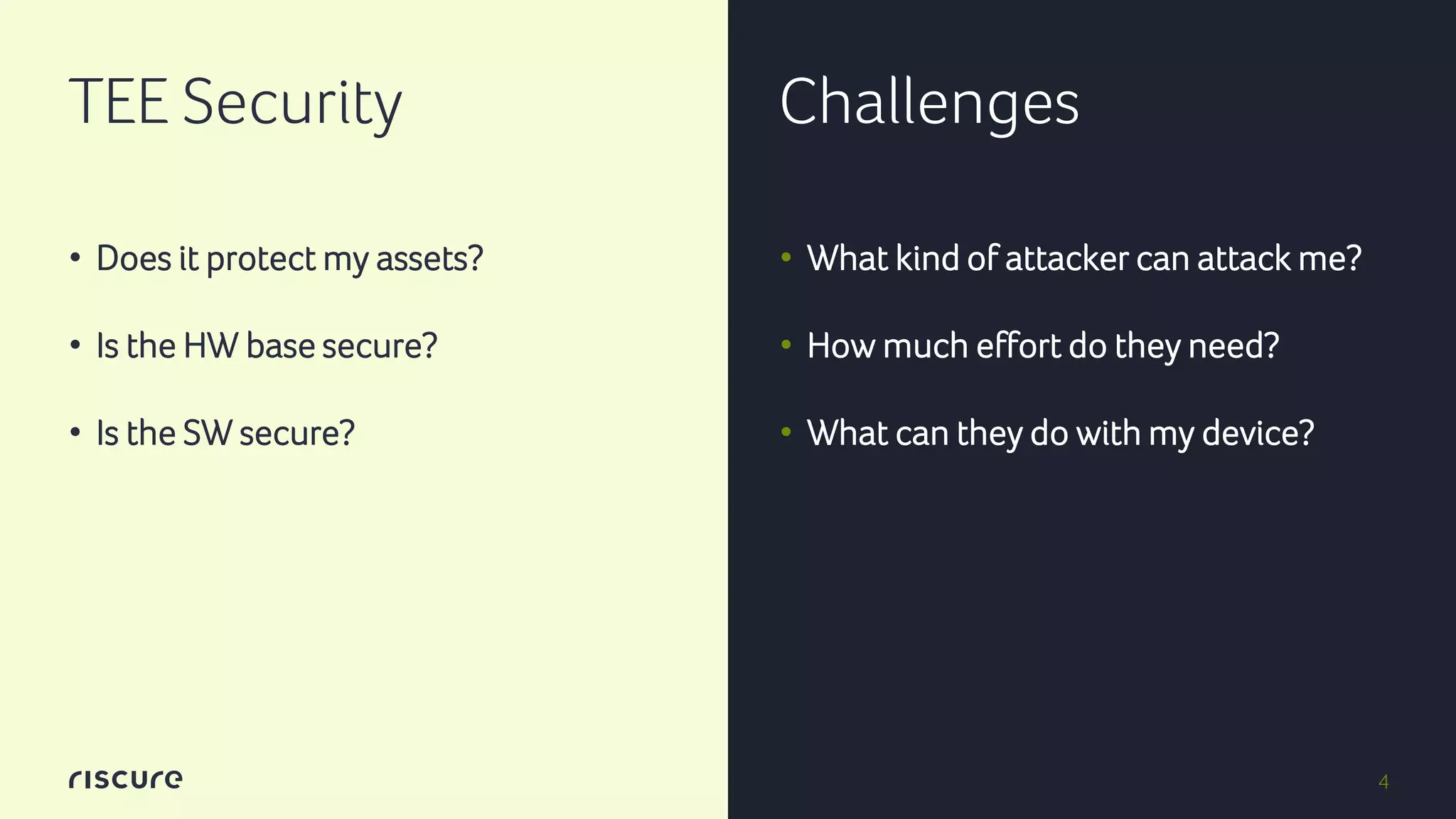 4
TEE Security Challenges
• Does it protect my assets?
• Is the HW base secure?
• Is the SW secure?
• What kind of attacker can attack me?
• How much effort do they need?
• What can they do with my device?
 
