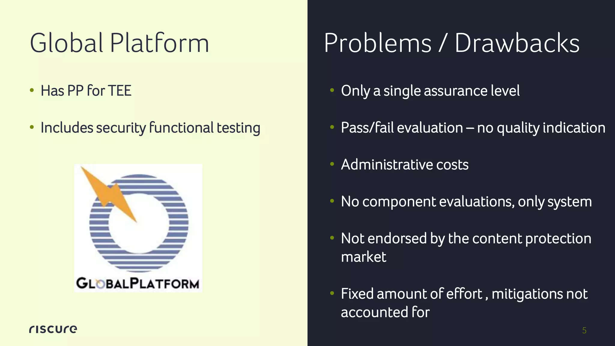 5
Global Platform Problems / Drawbacks
• Has PP for TEE
• Includes security functional testing
• Only a single assurance level
• Pass/fail evaluation – no quality indication
• Administrative costs
• No component evaluations, only system
• Not endorsed by the content protection
market
• Fixed amount of effort , mitigations not
accounted for
 