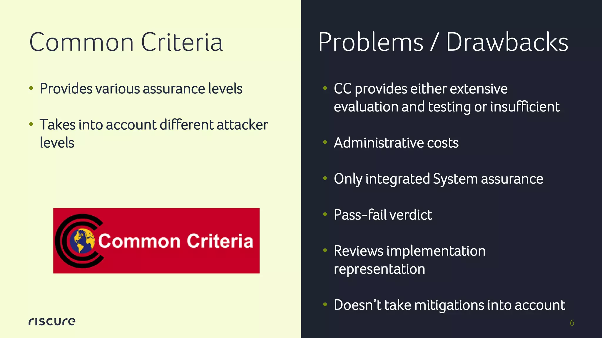 6
Common Criteria Problems / Drawbacks
• Provides various assurance levels
• Takes into account different attacker
levels
• CC provides either extensive
evaluation and testing or insufficient
• Administrative costs
• Only integrated System assurance
• Pass-fail verdict
• Reviews implementation
representation
• Doesn’t take mitigations into account
 