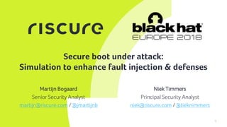 1
Secure boot under attack:
Simulation to enhance fault injection & defenses
Niek Timmers
Principal Security Analyst
niek@riscure.com / @tieknimmers
Martijn Bogaard
Senior Security Analyst
martijn@riscure.com / @jmartijnb
 
