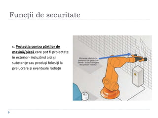 Funcții de securitate
c. Protecția contra părților de
mașină/piesă care pot fi proiectate
în exterior- incluzând aici și
substanțe sau produși folosiți la
prelucrare și eventuale radiații
 