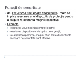 Funcții de securitate
 d1. Prevenirea unei porniri neașteptate. Poate să
implice resetarea unui dispozitiv de protecție pentru
a asigura re-startarea mașinii respective.
 Exemple:
 -resetarea unui întrerupător foto-electric.
 -resetarea dispozitivului de oprire de urgență;
 -re-startarea (pornirea) mașinii când toate dispozitivele
necesare de securitate sunt efective
 