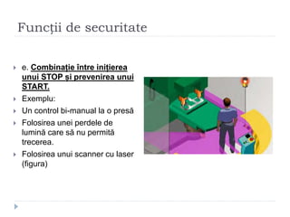 Funcții de securitate
 e. Combinație între inițierea
unui STOP și prevenirea unui
START.
 Exemplu:
 Un control bi-manual la o presă
 Folosirea unei perdele de
lumină care să nu permită
trecerea.
 Folosirea unui scanner cu laser
(figura)
 