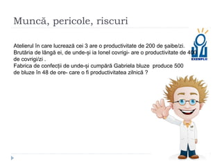 Muncă, pericole, riscuri
Atelierul în care lucrează cei 3 are o productivitate de 200 de șaibe/zi.
Brutăria de lângă ei, de unde-și ia Ionel covrigi- are o productivitate de 400
de covrigi/zi .
Fabrica de confecții de unde-și cumpără Gabriela bluze produce 500
de bluze în 48 de ore- care o fi productivitatea zilnică ?
 