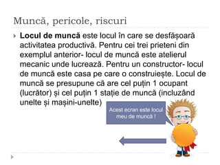 Muncă, pericole, riscuri
 Locul de muncă este locul în care se desfășoară
activitatea productivă. Pentru cei trei prieteni din
exemplul anterior- locul de muncă este atelierul
mecanic unde lucrează. Pentru un constructor- locul
de muncă este casa pe care o construiește. Locul de
muncă se presupune că are cel puțin 1 ocupant
(lucrător) și cel puțin 1 stație de muncă (incluzând
unelte și mașini-unelte)
Acest ecran este locul
meu de muncă !
 