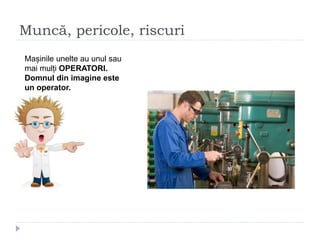 Muncă, pericole, riscuri
Mașinile unelte au unul sau
mai mulți OPERATORI.
Domnul din imagine este
un operator.
 