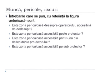 Muncă, pericole, riscuri
 Întrebările care se pun, cu referință la figura
anterioară- sunt:
 Este zona periculoasă deasupra operatorului, accesibilă
de dedesupt ?
 Este zona periculoasă accesibilă peste protector ?
 Este zona periculoasă accesibilă printr-una din
deschiderile protectorului ?
 Este zona periculoasă accesibilă pe sub protector ?
 