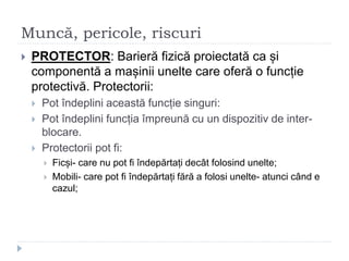 Muncă, pericole, riscuri
 PROTECTOR: Barieră fizică proiectată ca și
componentă a mașinii unelte care oferă o funcție
protectivă. Protectorii:
 Pot îndeplini această funcție singuri:
 Pot îndeplini funcția împreună cu un dispozitiv de inter-
blocare.
 Protectorii pot fi:
 Ficși- care nu pot fi îndepărtați decât folosind unelte;
 Mobili- care pot fi îndepărtați fără a folosi unelte- atunci când e
cazul;
 