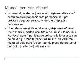 Muncă, pericole, riscuri
 În general, acele părți ale unei mașini-unelte care în
cursul folosirii pot accidenta persoane sau pot
provoca pagube- sunt considerate drept părți
periculoase.
 Uneltele- și mașinile unelte- au părți periculoase
(de exemplu, partea ascuțită a acului sau lama unui
foarfece) care îl pot leza pe cel care le folosește sau
pe cei din jur. Părțile periculoase sunt de cele mai
multe ori cele care fac contact cu piesa de prelucrat-
dar pot fi și alte părți ale mașinii.
 