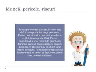 Muncă, pericole, riscuri
Partea periculoasă a acestui creion este
vârful- care poate împunge pe cineva.
Partea periculoasă a unui cuțit este lama
cuțitului (care poate tăia). Partea
periculoasă a unei mașini de găurit este
burghiul- care se poate sparge și poate fi
proiectat în operator sau în cei din jurul
mașinii de găurit. Partea periculoasă a unui
foarfece este tot lama- de fapt, cele 2 lame
care determină tăierea.
 