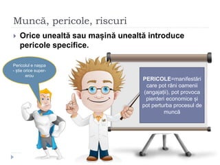 Muncă, pericole, riscuri
 Orice unealtă sau mașină unealtă introduce
pericole specifice.
PERICOLE=manifestări
care pot răni oamenii
(angajații), pot provoca
pierderi economice și
pot perturba procesul de
muncă
Pericolul e nașpa
- știe orice super-
erou
 