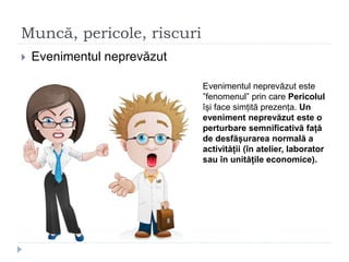 Muncă, pericole, riscuri
 Evenimentul neprevăzut
Evenimentul neprevăzut este
”fenomenul” prin care Pericolul
își face simțită prezența. Un
eveniment neprevăzut este o
perturbare semnificativă față
de desfășurarea normală a
activității (în atelier, laborator
sau în unitățile economice).
 