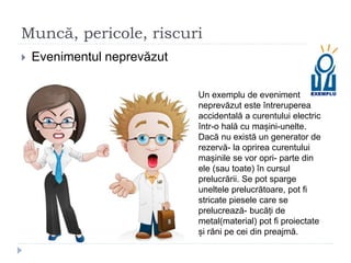 Muncă, pericole, riscuri
 Evenimentul neprevăzut
Un exemplu de eveniment
neprevăzut este întreruperea
accidentală a curentului electric
într-o hală cu mașini-unelte.
Dacă nu există un generator de
rezervă- la oprirea curentului
mașinile se vor opri- parte din
ele (sau toate) în cursul
prelucrării. Se pot sparge
uneltele prelucrătoare, pot fi
stricate piesele care se
prelucrează- bucăți de
metal(material) pot fi proiectate
și răni pe cei din preajmă.
 