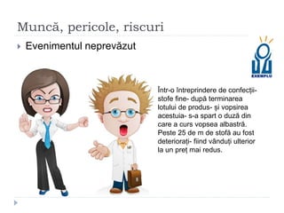Muncă, pericole, riscuri
 Evenimentul neprevăzut
Într-o întreprindere de confecții-
stofe fine- după terminarea
lotului de produs- și vopsirea
acestuia- s-a spart o duză din
care a curs vopsea albastră.
Peste 25 de m de stofă au fost
deteriorați- fiind vânduți ulterior
la un preț mai redus.
 
