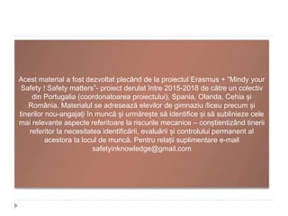 Acest material a fost dezvoltat plecând de la proiectul Erasmus + ”Mindy your
Safety ! Safety matters”- proiect derulat între 2015-2018 de către un colectiv
din Portugalia (coordonatoarea proiectului), Spania, Olanda, Cehia și
România. Materialul se adresează elevilor de gimnaziu /liceu precum și
tinerilor nou-angajați în muncă și urmărește să identifice și să sublinieze cele
mai relevante aspecte referitoare la riscurile mecanice – conștientizând tinerii
referitor la necesitatea identificării, evaluării și controlului permanent al
acestora la locul de muncă. Pentru relații suplimentare e-mail
safetyinknowledge@gmail.com
 