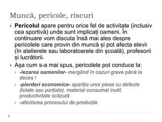 Muncă, pericole, riscuri
 Pericolul apare pentru orice fel de activitate (inclusiv
cea sportivă) unde sunt implicați oameni. În
continuare vom discuta însă mai ales despre
pericolele care provin din muncă și pot afecta elevii
(în atelierele sau laboratoarele din școală), profesorii
și lucrătorii.
 Așa cum s-a mai spus, pericolele pot conduce la:
 -lezarea oamenilor- mergând în cazuri grave până la
deces !
 -pierderi economice- apariția unor piese cu defecte
(totale sau parțiale), material consumat inutil,
productivitate scăzută
 -afectarea procesului de producție
 