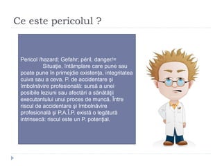 Ce este pericolul ?
Pericol /hazard; Gefahr; péril, danger/=
Situaţie, întâmplare care pune sau
poate pune în primejdie existenţa, integritatea
cuiva sau a ceva. P. de accidentare şi
îmbolnăvire profesională: sursă a unei
posibile leziuni sau afectări a sănătăţii
executantului unui proces de muncă. Între
riscul de accidentare şi îmbolnăvire
profesională şi P.A.Î.P. există o legătură
intrinsecă: riscul este un P. potenţial.
 