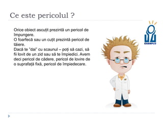 Ce este pericolul ?
Orice obiect ascuțit prezintă un pericol de
împungere.
O foarfecă sau un cuțit prezintă pericol de
tăiere.
Dacă te ”dai” cu scaunul – poți să cazi, să
fii lovit de un zid sau să te împiedici. Avem
deci pericol de cădere, pericol de lovire de
o suprafață fixă, pericol de împiedecare.
 