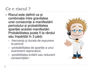 Ce e riscul ?
 Riscul este definit ca și
combinația între gravitatea
unei consecințe a manifestării
pericolului și probabilitatea
apariției acestei manifestări.
Probabilitatea poate fi la rândul
său împărțită în 3 părți:
 -frecvența și durata de expunere
la pericol;
 -probabilitatea de apariție a unui
eveniment neprevăzut;
 -posibilitatea evitării sau reducerii
consecințelor ;
 