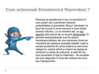 Cum acționează Evenimentul Neprevăzut ?
Pericolul se transformă în risc- la momentul în
care putem să-l cuantificăm folosind
probabilitatea și gravitatea. Riscul ”pândește” la
locul de muncă în orice moment în care există
oameni înăuntru. La un moment dat, un risc
specific este activat de un anumit declanșator. În
general declanșatoarele sunt fie acțiuni
necorespunzătoare ale unor persoane (Ionel se
împiedică pe podeaua proaspăt spălată, cade și
scoate accidental din priză mașina la care lucra
colegul lui- partea activă a mașinii se sparge la
contactul cu piesa de prelucrat- și părți din ea
sunt proiectate în fața lui Gabriela) – fie rezultate
ale unor degradări în timp ale mediului de lucru
sau împrejurimilor.
 