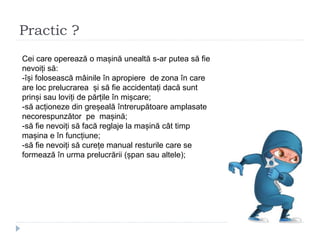 Practic ?
Cei care operează o mașină unealtă s-ar putea să fie
nevoiți să:
-își folosească mâinile în apropiere de zona în care
are loc prelucrarea și să fie accidentați dacă sunt
prinși sau loviți de părțile în mișcare;
-să acționeze din greșeală întrerupătoare amplasate
necorespunzător pe mașină;
-să fie nevoiți să facă reglaje la mașină cât timp
mașina e în funcțiune;
-să fie nevoiți să curețe manual resturile care se
formează în urma prelucrării (șpan sau altele);
 
