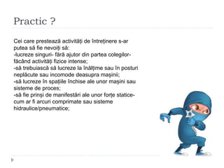 Practic ?
Cei care prestează activități de întreținere s-ar
putea să fie nevoiți să:
-lucreze singuri- fără ajutor din partea colegilor-
făcând activități fizice intense;
-să trebuiască să lucreze la înălțime sau în posturi
neplăcute sau incomode deasupra mașinii;
-să lucreze în spațiile închise ale unor mașini sau
sisteme de proces;
-să fie prinși de manifestări ale unor forțe statice-
cum ar fi arcuri comprimate sau sisteme
hidraulice/pneumatice;
 