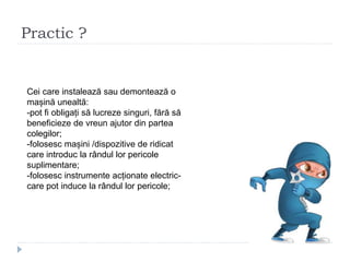 Practic ?
Cei care instalează sau demontează o
mașină unealtă:
-pot fi obligați să lucreze singuri, fără să
beneficieze de vreun ajutor din partea
colegilor;
-folosesc mașini /dispozitive de ridicat
care introduc la rândul lor pericole
suplimentare;
-folosesc instrumente acționate electric-
care pot induce la rândul lor pericole;
 