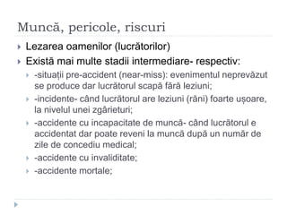 Muncă, pericole, riscuri
 Lezarea oamenilor (lucrătorilor)
 Există mai multe stadii intermediare- respectiv:
 -situații pre-accident (near-miss): evenimentul neprevăzut
se produce dar lucrătorul scapă fără leziuni;
 -incidente- când lucrătorul are leziuni (răni) foarte ușoare,
la nivelul unei zgârieturi;
 -accidente cu incapacitate de muncă- când lucrătorul e
accidentat dar poate reveni la muncă după un număr de
zile de concediu medical;
 -accidente cu invaliditate;
 -accidente mortale;
 