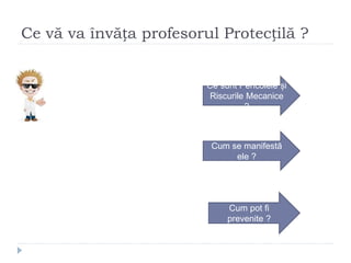 Ce vă va învăța profesorul Protecțilă ?
Ce sunt Pericolele și
Riscurile Mecanice
?
Cum se manifestă
ele ?
Cum pot fi
prevenite ?
 