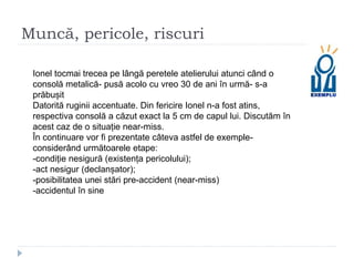 Muncă, pericole, riscuri
Ionel tocmai trecea pe lângă peretele atelierului atunci când o
consolă metalică- pusă acolo cu vreo 30 de ani în urmă- s-a
prăbușit
Datorită ruginii accentuate. Din fericire Ionel n-a fost atins,
respectiva consolă a căzut exact la 5 cm de capul lui. Discutăm în
acest caz de o situație near-miss.
În continuare vor fi prezentate câteva astfel de exemple-
considerând următoarele etape:
-condiție nesigură (existența pericolului);
-act nesigur (declanșator);
-posibilitatea unei stări pre-accident (near-miss)
-accidentul în sine
 