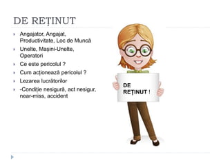 DE REȚINUT
 Angajator, Angajat,
Productivitate, Loc de Muncă
 Unelte, Mașini-Unelte,
Operatori
 Ce este pericolul ?
 Cum acționează pericolul ?
 Lezarea lucrătorilor
 -Condiție nesigură, act nesigur,
near-miss, accident
DE
REȚINUT
!
DE
REȚINUT !
 