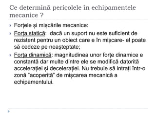 Ce determină pericolele în echipamentele
mecanice ?
 Forțele și mișcările mecanice:
 Forța statică: dacă un suport nu este suficient de
rezistent pentru un obiect care e în mișcare- el poate
să cedeze pe neașteptate;
 Forța dinamică: magnitudinea unor forțe dinamice e
constantă dar multe dintre ele se modifică datorită
accelerației și decelerației. Nu trebuie să intrați într-o
zonă ”acoperită” de mișcarea mecanică a
echipamentului.
 