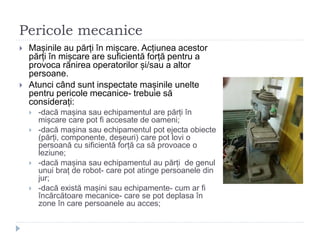 Pericole mecanice
 Mașinile au părți în mișcare. Acțiunea acestor
părți în mișcare are suficientă forță pentru a
provoca rănirea operatorilor și/sau a altor
persoane.
 Atunci când sunt inspectate mașinile unelte
pentru pericole mecanice- trebuie să
considerați:
 -dacă mașina sau echipamentul are părți în
mișcare care pot fi accesate de oameni;
 -dacă mașina sau echipamentul pot ejecta obiecte
(părți, componente, deșeuri) care pot lovi o
persoană cu sificientă forță ca să provoace o
leziune;
 -dacă mașina sau echipamentul au părți de genul
unui braț de robot- care pot atinge persoanele din
jur;
 -dacă există mașini sau echipamente- cum ar fi
încărcătoare mecanice- care se pot deplasa în
zone în care persoanele au acces;
 