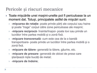 Pericole și riscuri mecanice
 Toate mișcările unei mașini-unelte pot fi periculoase la un
moment dat. Totuși, principalele astfel de mișcări sunt:
 -mișcarea de rotație- poate prinde părți ale corpului sau haine
și poate ”trage” corpul către zone periculoase ale mașinii;
 -mișcare reciprocă- înainte/înapoi- poate lovi sau prinde un
lucrător între partea mobilă și o zonă fixă.
 -mișcare transversală- cum este cea de la o bandă
transportoare- poate prinde un lucrător între partea mobilă și o
zonă fixă.
 -mișcare de tăiere- generată la tăiere, găurire, etc.
 -mișcare de presare- generată de obicei de prese care
ștanțează niște bucăți de metal;
 -mișcare de îndoire;
 