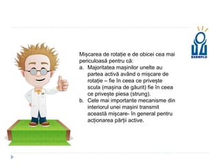 Mișcarea de rotație e de obicei cea mai
periculoasă pentru că:
a. Majoritatea mașinilor unelte au
partea activă având o mișcare de
rotație – fie în ceea ce privește
scula (mașina de găurit) fie în ceea
ce privește piesa (strung).
b. Cele mai importante mecanisme din
interiorul unei mașini transmit
această mișcare- în general pentru
acționarea părții active.
 