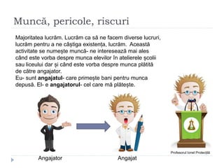 Muncă, pericole, riscuri
Profesorul Ionel Protecțilă
Majoritatea lucrăm. Lucrăm ca să ne facem diverse lucruri,
lucrăm pentru a ne câștiga existența, lucrăm. Această
activitate se numește muncă- ne interesează mai ales
când este vorba despre munca elevilor în atelierele școlii
sau liceului dar și când este vorba despre munca plătită
de către angajator.
Eu- sunt angajatul- care primește bani pentru munca
depusă. El- e angajatorul- cel care mă plătește.
Angajator Angajat
 