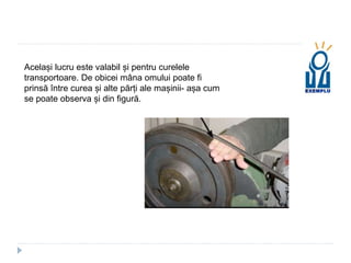 Același lucru este valabil și pentru curelele
transportoare. De obicei mâna omului poate fi
prinsă între curea și alte părți ale mașinii- așa cum
se poate observa și din figură.
 
