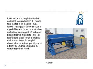 Ionel lucra la o mașină-unealtă
de îndoit tabla (abkant). El punea
foile de tablă în mașină- după
care-și retrăgea mâinile și apăsa
o pedală- care făcea ca o muchie
de îndoire superioară să coboare
peste muchia inferioară- fixă- și
să îndoaie tabla. Ionel a uitat că
mai are un deget în mașină
atunci când a apăsat pedala- și s-
a trezit cu unghia smulsă și cu
vârful degetului strivit.
Abkant
 