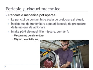 Pericole și riscuri mecanice
 Pericolele mecanice pot apărea:
 La punctul de contact între scula de prelucrare și piesă;
 În sistemul de transmitere a puterii la scula de prelucrare
de la motorul de acționare;
 În alte părți ale mașinii în mișcare, cum ar fi:
 Mecanisme de alimentare;
 Mișcări de echilibrare;
 