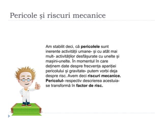 Pericole și riscuri mecanice
Am stabilit deci, că pericolele sunt
inerente activității umane- și cu atât mai
mult- activităților desfășurate cu unelte și
mașini-unelte. În momentul în care
deținem date despre frecvența apariției
pericolului și gravitate- putem vorbi deja
despre risc. Avem deci riscuri mecanice.
Pericolul- respectiv descrierea acestuia-
se transformă în factor de risc.
 