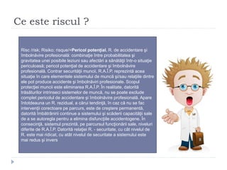 Ce este riscul ?
Risc /risk; Risiko; risque/=Pericol potenţial. R. de accidentare şi
îmbolnăvire profesională: combinaţie între probabilitatea şi
gravitatea unei posibile leziuni sau afectări a sănătăţii într-o situaţie
periculoasă; pericol potenţial de accidentare şi îmbolnăvire
profesională. Contrar securităţii muncii, R.A.Î.P. reprezintă acea
situaţie în care elementele sistemului de muncă şi/sau relaţiile dintre
ele pot produce accidente şi îmbolnăviri profesionale. Scopul
protecţiei muncii este eliminarea R.A.Î.P. În realitate, datorită
trăsăturilor intrinseci sistemelor de muncă, nu se poate exclude
complet pericolul de accidentare şi îmbolnăvire profesională. Apare
întotdeauna un R. rezidual, a cărui tendinţă, în caz că nu se fac
intervenţii corectoare pe parcurs, este de creştere permanentă,
datorită îmbătrânirii continue a sistemului şi scăderii capacităţii sale
de a se autoregla pentru a elimina disfuncţiile accidentogene. În
consecinţă, sistemul prezintă, pe parcursul funcţionării sale, niveluri
diferite de R.A.Î.P. Datorită relaţiei R. - securitate, cu cât nivelul de
R. este mai ridicat, cu atât nivelul de securitate a sistemului este
mai redus şi invers
 