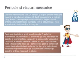 Pericole și riscuri mecanice
Vibrațiile necontrolate sunt un pericol. Ți-ai pus chitara deasupra
mașinii la care lucrezi, ai spus că după muncă mergi la club și
cânți. Pentru că mașina provoacă vibrații în timpul lucrului,
chitara a alunecat încetul cu încetul- și ți-a căzut în cap. Te-ai
speriat și ai intrat cu mâna în burghiu....
Pentru că în atelierul școlii s-au întâmplat 5 astfel de
evenimente pe parcursul a 2 trimestre- (5 fiind frecvența de
apariție a evenimentelor- respectiv a accidentelor ușoare) și
pentru că aceste incidente/accidente au avut drept urmare
răniri (de gravitate 2 sau 3) – conducerea școlii a considerat
respectivele vibrații drept un factor de risc- și a luat măsuri-
instalând mașinile de lucru pe suporturi anti-vibratorii și
stabilind ordinea necesară în atelier.
 