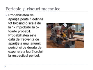 Pericole și riscuri mecanice
 Probabilitatea de
apariție poate fi definită
tot folosind o scală de
la 1- improbabil la 5-
foarte probabil.
Probabilitatea este
dată de frecvența de
apariție a unui anumit
pericol și de durata de
expunere a lucrătorului
la respectivul pericol.
 