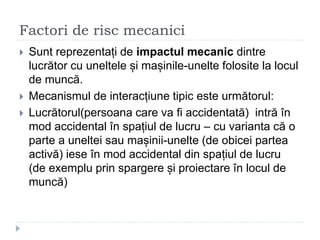 Factori de risc mecanici
 Sunt reprezentați de impactul mecanic dintre
lucrător cu uneltele și mașinile-unelte folosite la locul
de muncă.
 Mecanismul de interacțiune tipic este următorul:
 Lucrătorul(persoana care va fi accidentată) intră în
mod accidental în spațiul de lucru – cu varianta că o
parte a uneltei sau mașinii-unelte (de obicei partea
activă) iese în mod accidental din spațiul de lucru
(de exemplu prin spargere și proiectare în locul de
muncă)
 