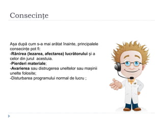 Consecințe
Așa după cum s-a mai arătat înainte, principalele
consecințe pot fi:
-Rănirea (lezarea, afectarea) lucrătorului și a
celor din jurul acestuia.
-Pierderi materiale;
-Avarierea sau distrugerea uneltelor sau mașinii
unelte folosite;
-Disturbarea programului normal de lucru ;
 