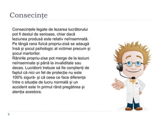 Consecințe
Consecințele legate de lezarea lucrătorului
pot fi destul de serioase, chiar dacă
leziunea produsă este relativ neînsemnată.
Pe lângă rana fizică propriu-zisă se adaugă
însă și șocul psihologic al victimei precum și
șocul martorilor.
Rănirile propriu-zise pot merge de la leziuni
neînsemnate și până la invaliditate sau
deces. Lucrătorii trebuie să fie conștienți de
faptul că nici un fel de protecție nu este
100% sigură- și că ceea ce face diferența
între o situație de lucru normală și un
accident este în primul rând pregătirea și
atenția acestora.
 