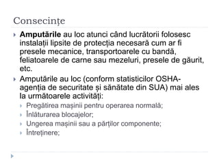 Consecințe
 Amputările au loc atunci când lucrătorii folosesc
instalații lipsite de protecția necesară cum ar fi
presele mecanice, transportoarele cu bandă,
feliatoarele de carne sau mezeluri, presele de găurit,
etc.
 Amputările au loc (conform statisticilor OSHA-
agenția de securitate și sănătate din SUA) mai ales
la următoarele activități:
 Pregătirea mașinii pentru operarea normală;
 Înlăturarea blocajelor;
 Ungerea mașinii sau a părților componente;
 Întreținere;
 