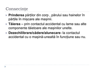Consecințe
 Prinderea părților din corp , părului sau hainelor în
părțile în mișcare ale mașinii.
 Tăierea – prin contactul accidental cu lame sau alte
componente tăietoare ale mașinilor unelte.
 Dezechilibrare/cădere/alunecare- la contactul
accidental cu o mașină-unealtă în funcțiune sau nu.
 
