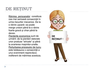 DE REȚINUT
DE
REȚINUT
!
DE
REȚINUT !
Rănirea persoanelor constituie
cea mai serioasă consecință în
urma riscurilor mecanice. De la
o rănire ușoară- ea poate
merge uneori până la o rănire
foarte gravă și chiar până la
deces.
Pierderile economice sunt de
urmărit- de la pierderi datorate
unor produse ”stricate” și până
la avarierea mașinilor-unelte.
Perturbarea procesului de lucru
este totdeauna o consecință a
unui eveniment neprevăzut,
indiferent de mărimea acestuia.
 