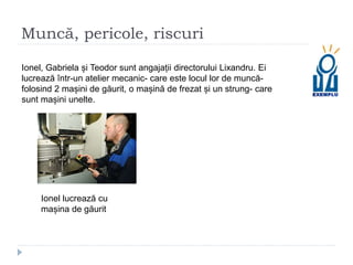 Muncă, pericole, riscuri
Ionel, Gabriela și Teodor sunt angajații directorului Lixandru. Ei
lucrează într-un atelier mecanic- care este locul lor de muncă-
folosind 2 mașini de găurit, o mașină de frezat și un strung- care
sunt mașini unelte.
Ionel lucrează cu
mașina de găurit
 